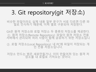 3. Git repository(git 저장소)
비슷한 파일이라도 실제 내용 일부 문구가 서로 다르면 다른 파
일로 인식하기 때문에, 이력 별로 구분되어 저장된다.
Git은 원격 저장소와 로컬 저장소 두 종류의 저장소를 제공한다.
①. 원격 저장소(Remote Repository): 파일이 원격 저장소 전용
서버에서 관리되며 여러 사람이 함께 공유하기 위한 저장소입니
다.
②. 로컬 저장소(Local Repository): 내 PC에 파일이 저장되는 개
인 전용 저장소입니다.
저장소 만드는 법은 새로만들거나, 이미 만들어져 있는 원격 저
장소를 내 로컬로 가져오는 것이다.
 
