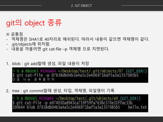 git의 object 종류
※ 공통점
- 객체명은 SHA1로 40자리로 해쉬된다. 따라서 내용이 같으면 객체명이 같다.
- .git/objects에 위치함.
- 내용을 까볼려면 git cat-file –p 객체명 으로 치면된다.
1. blob : git add할때 생성, 파일 내용이 저장
2. tree : git commit할때 생성, 타입, 객체명, 파일명이 기록
 
