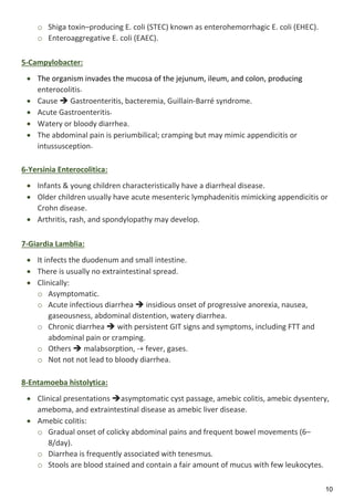 10
o Shiga toxin–producing E. coli (STEC) known as enterohemorrhagic E. coli (EHEC).
o Enteroaggregative E. coli (EAEC).
5-Campylobacter:
 The organism invades the mucosa of the jejunum, ileum, and colon, producing
enterocolitis.
 Cause  Gastroenteritis, bacteremia, Guillain-Barré syndrome.
 Acute Gastroenteritis.
 Watery or bloody diarrhea.
 The abdominal pain is periumbilical; cramping but may mimic appendicitis or
intussusception.
6-Yersinia Enterocolitica:
 Infants & young children characteristically have a diarrheal disease.
 Older children usually have acute mesenteric lymphadenitis mimicking appendicitis or
Crohn disease.
 Arthritis, rash, and spondylopathy may develop.
7-Giardia Lamblia:
 It infects the duodenum and small intestine.
 There is usually no extraintestinal spread.
 Clinically:
o Asymptomatic.
o Acute infectious diarrhea  insidious onset of progressive anorexia, nausea,
gaseousness, abdominal distention, watery diarrhea.
o Chronic diarrhea  with persistent GIT signs and symptoms, including FTT and
abdominal pain or cramping.
o Others  malabsorption, -+ fever, gases.
o Not not not lead to bloody diarrhea.
8-Entamoeba histolytica:
 Clinical presentations asymptomatic cyst passage, amebic colitis, amebic dysentery,
ameboma, and extraintestinal disease as amebic liver disease.
 Amebic colitis:
o Gradual onset of colicky abdominal pains and frequent bowel movements (6–
8/day).
o Diarrhea is frequently associated with tenesmus.
o Stools are blood stained and contain a fair amount of mucus with few leukocytes.
 
