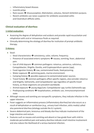 12
o Inflammatory bowel disease.
o Juvenile polyp.
o Rare causes  Intussusception, Malrotation, volvulus, Henoch-Schönlein purpura.
o Recent antibiotic use raises suspicion for antibiotic-associated colitis
and Clostridium difficile colitis.
Clinical evaluation of diarrhea:
1-Initial evaluation:
 Assessing the degree of dehydration and acidosis and provide rapid resuscitation and
rehydration with oral or intravenous fluids as required.
 Clinically determining the etiology of diarrhea for institution of prompt antibiotic
therapy.
2-History:
 Stool:
o Stool characteristics  consistency, color, volume, frequency.
o Presence of associated enteric symptoms  nausea, vomiting, fever, abdominal
pain.
o Use of child daycare  common pathogens: rotavirus, astrovirus, calicivirus,
Campylobacter, Shigella, Giardia, and Cryptosporidium species [spp].
o Food ingestion history  raw, contaminated foods, food poisoning.
o Water exposure  swimming pools, marine environment.
o Camping history  possible exposure to contaminated water sources.
o Travel history  common pathogens affect specific regions, also consider rotavirus
and Shigella, Salmonella, and Campylobacter spp regardless of specific travel
history, as these organisms are prevalent worldwide.
o Animal exposure  young dogs/cats: Campylobacter spp; turtles:Salmonella spp.
o Predisposing conditions  hospitalization, antibiotic use, immunocompromised
state.
 Although nausea and vomiting are nonspecific symptoms, they indicate infection in the
upper intestine.
 Fever suggests an inflammatory process (inflammatory diarrhea) but also occurs as a
result of dehydration or coinfection (e.g., urinary tract infection, otitis media) called
also parenteral diarrhea (etiology outside the G.I system).
 Severe abdominal pain, tenesmus and bloody diarrhea indicate involvement of the
large intestine and rectum.
 Features such as nausea and vomiting and absent or low-grade fever with mild to
moderate periumbilical pain and watery diarrhea indicate small intestine involvement
and also reduce the likelihood of a serious bacterial infection.
 