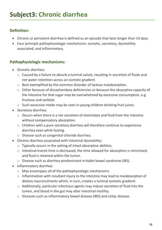 16
Subject3: Chronic diarrhea
Definition:
 Chronic or persistent diarrhea is defined as an episode that lasts longer than 14 days.
 Four principle pathophysiologic mechanisms: osmotic, secretory, dysmotility
associated, and inflammatory.
Pathophysiologic mechanisms:
 Osmotic diarrhea:
o Caused by a failure to absorb a luminal solute, resulting in secretion of fluids and
net water retention across an osmotic gradient.
o Best exemplified by the common disorder of lactose malabsorption.
o Either because of dissacharidase deficiencies or because the absorptive capacity of
the intestine for that sugar may be overwhelmed by excessive consumption, e.g.
fructose and sorbitol.
o Such excessive intake may be seen in young children drinking fruit juices.
 Secretory diarrhea:
o Occurs when there is a net secretion of electrolyte and fluid from the intestine
without compensatory absorption.
o Children with a pure secretory diarrhea will therefore continue to experience
diarrhea even while fasting.
o Disease such as congenital chloride diarrhea.
 Chronic diarrhea associated with intestinal dysmotility:
o Typically occurs in the setting of intact absorptive abilities.
o Intestinal transit time is decreased, the time allowed for absorption is minimized,
and fluid is retained within the lumen.
o Disease such as diarrhea-predominant irritable bowel syndrome (IBS).
 Inflammatory diarrhea:
o May encompass all of the pathophysiologic mechanisms.
o Inflammation with resultant injury to the intestine may lead to malabsorption of
dietary macronutrients which, in turn, creates a luminal osmotic gradient.
o Additionally, particular infectious agents may induce secretion of fluid into the
lumen, and blood in the gut may alter intestinal motility.
o Diseases such as inflammatory bowel disease (IBD) and celiac disease.
 