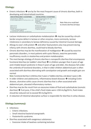 17
Etiology:
 Enteric infections  are by far the most frequent cause of chronic diarrhea, both in
developing and industrialized countries.
 Lactose intolerance or carbohydrate malabsorption  may be caused by a brush-
border enzyme defect in lactase or other enzymes, more commonly, lactose
intolerance is secondary to lactase deficiency caused by intestinal mucosal damage.
 Allergy to cow’s milk protein  and other food proteins also may present during
infancy with chronic diarrhea, could lead to bloody diarrhea.
 Chronic diarrhea may be the manifestation of maldigestion  caused by exocrine
pancreatic disorders, in most patients with cystic fibrosis, exocrine pancreatic
insufficiency results in steatorrhea and protein malabsorption.
 The most benign etiology of chronic diarrhea is nonspecific diarrhea that encompasses
functional diarrhea (or toddler’s diarrhea)  in children younger than 4 years of age
and irritable bowel syndrome in those 5 years of age and older, the diseases fall under
the umbrella of functional disorders, in that in older children abdominal pain is often
associated with diarrhea alternating with constipation and growth and weight gain are
normal.
Note: Functional diarrhea in child less than 5 years is Toddlers diarrhea, and above 5 years is IBS.
 In older children and adolescents, inflammatory bowel diseases  including Crohn
disease, ulcerative colitis cause chronic diarrhea that is often associated with
abdominal pain, elevated inflammatory markers.
 Diarrhea may be the result from an excessive intake of fluid and carbohydrate (osmotic
diarrhea)  fruit juice, if the child’s fluid intake were >150 mL/kg/24 hr, fluid intake
should be reduced not to exceed 90 mL/kg/24 hr.
 A reduction of intestinal absorptive surface is responsible for diarrhea in celiac disease.
Etiology (summary):
 Infections:
o Enteric infections.
o Small intestinal bacterial overgrowth.
o Postenteritis syndrome.
 Diarrhea associated with exogenous substances:
o Excessive intake of laxatives containing lactulose
Note: Rota virus could lead
to chronic diarrhea (14 days)
 