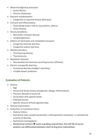 18
 Abnormal digestive processes:
o Cystic fibrosis.
o Chronic cholestasis.
 Nutrient malabsorption:
o Congenital or acquired lactase deficiency.
 Immune and inflammatory:
o Food allergy (cow's milk or soy proteins, others).
o Celiac disease.
 Structural defects:
o Microvillus inclusion disease.
o Lymphangiectasia.
 Defects of electrolyte and metabolite transport:
o Congenital chloride diarrhea.
o Congenital sodium diarrhea.
 Motility disorders:
o Hirschsprung disease.
o Thyrotoxicosis.
 Neoplastic diseases:
o Neuroendocrine hormone-secreting tumors (VIPoma).
 Chronic nonspecific diarrhea:
o Functional diarrhea (toddler's diarrhea).
o Irritable bowel syndrome.
Evaluation of Patients:
 History:
o Age.
o Personal & family history (congenital, allergy, inflammation).
o Previous episode of acute GE.
o Association with specific foods.
o Polyhydromnios.
o Specific amount of fluid ingested /day.
 General examination.
 Evaluation of nutritional status:
o Diatery history.
o Nutritional state, growth parameters, anthropometric evaluation → estimate the
severity of diarrhea
o Nutritional investigations.
o Biochemical markers  assist in grading malnutrition, the half-life of serum
proteins can differentiate between short & long term malnutrition.
 