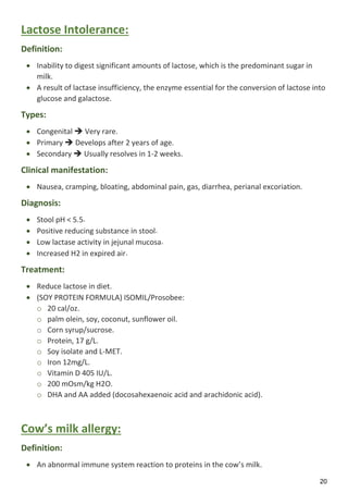 20
Lactose Intolerance:
Definition:
 Inability to digest significant amounts of lactose, which is the predominant sugar in
milk.
 A result of lactase insufficiency, the enzyme essential for the conversion of lactose into
glucose and galactose.
Types:
 Congenital  Very rare.
 Primary  Develops after 2 years of age.
 Secondary  Usually resolves in 1-2 weeks.
Clinical manifestation:
 Nausea, cramping, bloating, abdominal pain, gas, diarrhea, perianal excoriation.
Diagnosis:
 Stool pH < 5.5.
 Positive reducing substance in stool.
 Low lactase activity in jejunal mucosa.
 Increased H2 in expired air.
Treatment:
 Reduce lactose in diet.
 (SOY PROTEIN FORMULA) ISOMIL/Prosobee:
o 20 cal/oz.
o palm olein, soy, coconut, sunflower oil.
o Corn syrup/sucrose.
o Protein, 17 g/L.
o Soy isolate and L-MET.
o Iron 12mg/L.
o Vitamin D 405 IU/L.
o 200 mOsm/kg H2O.
o DHA and AA added (docosahexaenoic acid and arachidonic acid).
Cow’s milk allergy:
Definition:
 An abnormal immune system reaction to proteins in the cow’s milk.
 