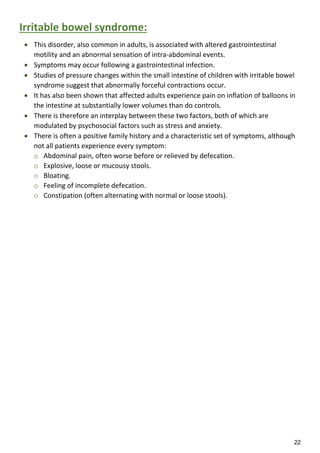 22
Irritable bowel syndrome:
 This disorder, also common in adults, is associated with altered gastrointestinal
motility and an abnormal sensation of intra-abdominal events.
 Symptoms may occur following a gastrointestinal infection.
 Studies of pressure changes within the small intestine of children with irritable bowel
syndrome suggest that abnormally forceful contractions occur.
 It has also been shown that affected adults experience pain on inflation of balloons in
the intestine at substantially lower volumes than do controls.
 There is therefore an interplay between these two factors, both of which are
modulated by psychosocial factors such as stress and anxiety.
 There is often a positive family history and a characteristic set of symptoms, although
not all patients experience every symptom:
o Abdominal pain, often worse before or relieved by defecation.
o Explosive, loose or mucousy stools.
o Bloating.
o Feeling of incomplete defecation.
o Constipation (often alternating with normal or loose stools).
 