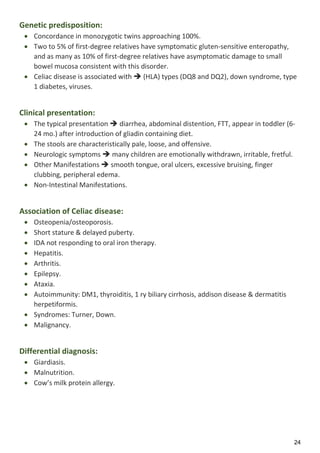 24
Genetic predisposition:
 Concordance in monozygotic twins approaching 100%.
 Two to 5% of first-degree relatives have symptomatic gluten-sensitive enteropathy,
and as many as 10% of first-degree relatives have asymptomatic damage to small
bowel mucosa consistent with this disorder.
 Celiac disease is associated with  (HLA) types (DQ8 and DQ2), down syndrome, type
1 diabetes, viruses.
Clinical presentation:
 The typical presentation  diarrhea, abdominal distention, FTT, appear in toddler (6-
24 mo.) after introduction of gliadin containing diet.
 The stools are characteristically pale, loose, and offensive.
 Neurologic symptoms  many children are emotionally withdrawn, irritable, fretful.
 Other Manifestations  smooth tongue, oral ulcers, excessive bruising, finger
clubbing, peripheral edema.
 Non-Intestinal Manifestations.
Association of Celiac disease:
 Osteopenia/osteoporosis.
 Short stature & delayed puberty.
 IDA not responding to oral iron therapy.
 Hepatitis.
 Arthritis.
 Epilepsy.
 Ataxia.
 Autoimmunity: DM1, thyroiditis, 1 ry biliary cirrhosis, addison disease & dermatitis
herpetiformis.
 Syndromes: Turner, Down.
 Malignancy.
Differential diagnosis:
 Giardiasis.
 Malnutrition.
 Cow’s milk protein allergy.
 