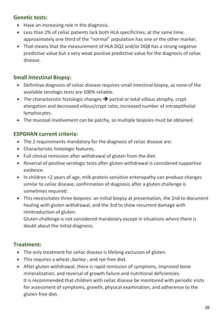 26
Genetic tests:
 Have an increasing role in the diagnosis.
 Less than 2% of celiac patients lack both HLA specificities; at the same time,
approximately one third of the “normal” population has one or the other marker.
 That means that the measurement of HLA DQ2 and/or DQ8 has a strong negative
predictive value but a very weak positive predictive value for the diagnosis of celiac
disease.
Small Intestinal Biopsy:
 Definitive diagnosis of celiac disease requires small intestinal biopsy, as none of the
available serologic tests are 100% reliable.
 The characteristic histologic changes  partial or total villous atrophy, crypt
elongation and decreased villous/crypt ratio, increased number of intraepithelial
lymphocytes.
 The mucosal involvement can be patchy, so multiple biopsies must be obtained.
ESPGHAN current criteria:
 The 2 requirements mandatory for the diagnosis of celiac disease are:
 Characteristic histologic features.
 Full clinical remission after withdrawal of gluten from the diet.
 Reversal of positive serologic tests after gluten withdrawal is considered supportive
evidence.
 In children <2 years of age, milk protein-sensitive enteropathy can produce changes
similar to celiac disease, confirmation of diagnosis after a gluten challenge is
sometimes required.
 This necessitates three biopsies: an initial biopsy at presentation, the 2nd to document
healing with gluten withdrawal, and the 3rd to show recurrent damage with
reintroduction of gluten.
 Gluten challenge is not considered mandatory except in situations where there is
doubt about the initial diagnosis.
Treatment:
 The only treatment for celiac disease is lifelong exclusion of gluten.
 This requires a wheat-,barley-, and rye-free diet.
 After gluten withdrawal, there is rapid remission of symptoms, improved bone
mineralization, and reversal of growth failure and nutritional deficiencies.
 It is recommended that children with celiac disease be monitored with periodic visits
for assessment of symptoms, growth, physical examination, and adherence to the
gluten-free diet.
 