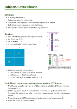 28
Subject5: Cystic fibrosis
Definition:
 A multisystem disease.
 Autosomal recessive inheritance.
 Commonest lethal genetic condition affecting caucasian people.
 Defect in chloride transport in epithelial tissue.
 This result in relative dehydration of airway secretions.
Genetics:
 CF is inherited as an autosomal recessive trait.
 Let C= normal CFTR.
 Let c= mutant CFTR.
 If mom and dad are both carriers then:
C c
 With mom and dad carriers, then:
o 50% chance of having child who is a carrier
o 25% chance of child being affected
o 25% of child with no mutant copies of CFTR
Cystic fibrosis transmembrane conductance regulator (CFTR) gene:
 The CF gene codes for a protein of 1,480 amino acids called the CF transmembrane
regulator (CFTR).
 CFTR is expressed largely in epithelial cells of airways, the gastrointestinal tract
(including the pancreas and biliary system), the sweat glands, and the genitourinary
system.
 The most common CFTR gene is located on the long arm of chromosome 7.
 There are >1500 mutations in CFTR.
 