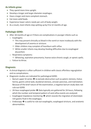 3
As infants grow:
 They spend more time upright.
 Develop a longer and larger diameter esophagus.
 Have a larger and more compliant stomach.
 Eat more solid foods.
 Experience lower caloric needs per unit of body weight.
 As a result, most infants stop spitting up by 9 to 12 months of age.
Pathologic GERD:
 After 18 months of age or if there are complications in younger infants such as
o Esophagitis:
 This may present clinically as blood in the vomit or more insidiously with the
development of anemia or stricture.
 Older children may complain of heartburn with reflux.
 While smaller infants may develop feeding difficulties due to esophageal
discomfort.
o Respiratory symptoms:
 Wheezing, aspiration pneumonia, hoarse voice chronic cough, or apneic spells.
o Failure to thrive.
Diagnosis:
 A clinical diagnosis is often sufficient in children with classic effortless regurgitation
and no complications.
 Diagnostic studies are indicated for pathological GERD:
o Barium upper GI series  to exclude obstruction such as pyloric stenosis, hiatus
hernia, gastric antral web, duodenal stenosis, annular pancreas, and malrotation.
Because of the brief nature of the examination, a negative barium study does not
rule out GERD.
o 24-hour esophageal probe  Data typically are gathered for 24 hours, following
which the number and temporal pattern of acid reflux events are analyzed.
o Esophageal impedance monitoring  which records the migration of electrolyte
rich gastric fluid in the esophagus.
o Endoscopy  is useful to rule out esophagitis, esophageal stricture, and anatomic
abnormalities.
 