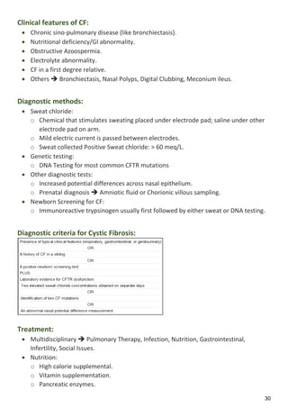 30
Clinical features of CF:
 Chronic sino-pulmonary disease (like bronchiectasis).
 Nutritional deficiency/GI abnormality.
 Obstructive Azoospermia.
 Electrolyte abnormality.
 CF in a first degree relative.
 Others  Bronchiectasis, Nasal Polyps, Digital Clubbing, Meconium ileus.
Diagnostic methods:
 Sweat chloride:
o Chemical that stimulates sweating placed under electrode pad; saline under other
electrode pad on arm.
o Mild electric current is passed between electrodes.
o Sweat collected Positive Sweat chloride: > 60 meq/L.
 Genetic testing:
o DNA Testing for most common CFTR mutations
 Other diagnostic tests:
o Increased potential differences across nasal epithelium.
o Prenatal diagnosis  Amniotic fluid or Chorionic villous sampling.
 Newborn Screening for CF:
o Immunoreactive trypsinogen usually first followed by either sweat or DNA testing.
Diagnostic criteria for Cystic Fibrosis:
Treatment:
 Multidisciplinary  Pulmonary Therapy, Infection, Nutrition, Gastrointestinal,
Infertility, Social Issues.
 Nutrition:
o High calorie supplemental.
o Vitamin supplementation.
o Pancreatic enzymes.
 