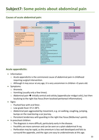 33
Subject7: Some points about abdominal pain
Causes of acute abdominal pain:
Acute appendicitis:
 Information:
o Acute appendicitis is the commonest cause of abdominal pain in childhood
requiring surgical intervention.
o Although it may occur at any age, it is very uncommon in children <3 years old.
 Symptoms:
o Anorexia.
o Vomiting (usually only a few times).
o Abdominal pain  initially central and colicky (appendicular midgut colic), but then
localizing to the right iliac fossa (from localised peritoneal inflammation).
 Signs:
o Flushed face with oral fetor.
o Low-grade fever 37.2–38°C.
o Abdominal pain aggravated by movement, e.g. on walking, coughing, jumping,
bumps on the road during a car journey.
o Persistent tenderness with guarding in the right iliac fossa (McBurney’s point).
 In preschool children:
o The diagnosis is more difficult, particularly early in the disease.
o Fecoliths are more common and can be seen on a plain abdominal X-ray.
o Perforation may be rapid, as the omentum is less well developed and fails to
surround the appendix, and the signs are easy to underestimate at this age.
 