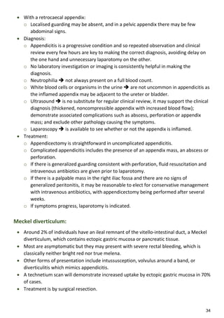 34
 With a retrocaecal appendix:
o Localised guarding may be absent, and in a pelvic appendix there may be few
abdominal signs.
 Diagnosis:
o Appendicitis is a progressive condition and so repeated observation and clinical
review every few hours are key to making the correct diagnosis, avoiding delay on
the one hand and unnecessary laparotomy on the other.
o No laboratory investigation or imaging is consistently helpful in making the
diagnosis.
o Neutrophilia  not always present on a full blood count.
o White blood cells or organisms in the urine  are not uncommon in appendicitis as
the inflamed appendix may be adjacent to the ureter or bladder.
o Ultrasound  is no substitute for regular clinical review, it may support the clinical
diagnosis (thickened, noncompressible appendix with increased blood flow);
demonstrate associated complications such as abscess, perforation or appendix
mass; and exclude other pathology causing the symptoms.
o Laparoscopy  is available to see whether or not the appendix is inflamed.
 Treatment:
o Appendicectomy is straightforward in uncomplicated appendicitis.
o Complicated appendicitis includes the presence of an appendix mass, an abscess or
perforation.
o If there is generalized guarding consistent with perforation, fluid resuscitation and
intravenous antibiotics are given prior to laparotomy.
o If there is a palpable mass in the right iliac fossa and there are no signs of
generalized peritonitis, it may be reasonable to elect for conservative management
with intravenous antibiotics, with appendicectomy being performed after several
weeks.
o If symptoms progress, laparotomy is indicated.
Meckel diverticulum:
 Around 2% of individuals have an ileal remnant of the vitello-intestinal duct, a Meckel
diverticulum, which contains ectopic gastric mucosa or pancreatic tissue.
 Most are asymptomatic but they may present with severe rectal bleeding, which is
classically neither bright red nor true melena.
 Other forms of presentation include intussusception, volvulus around a band, or
diverticulitis which mimics appendicitis.
 A technetium scan will demonstrate increased uptake by ectopic gastric mucosa in 70%
of cases.
 Treatment is by surgical resection.
 