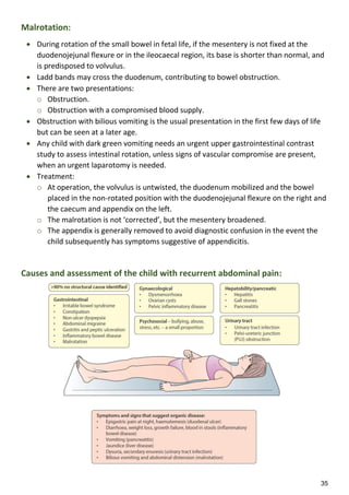35
Malrotation:
 During rotation of the small bowel in fetal life, if the mesentery is not fixed at the
duodenojejunal flexure or in the ileocaecal region, its base is shorter than normal, and
is predisposed to volvulus.
 Ladd bands may cross the duodenum, contributing to bowel obstruction.
 There are two presentations:
o Obstruction.
o Obstruction with a compromised blood supply.
 Obstruction with bilious vomiting is the usual presentation in the first few days of life
but can be seen at a later age.
 Any child with dark green vomiting needs an urgent upper gastrointestinal contrast
study to assess intestinal rotation, unless signs of vascular compromise are present,
when an urgent laparotomy is needed.
 Treatment:
o At operation, the volvulus is untwisted, the duodenum mobilized and the bowel
placed in the non-rotated position with the duodenojejunal flexure on the right and
the caecum and appendix on the left.
o The malrotation is not ‘corrected’, but the mesentery broadened.
o The appendix is generally removed to avoid diagnostic confusion in the event the
child subsequently has symptoms suggestive of appendicitis.
Causes and assessment of the child with recurrent abdominal pain:
 