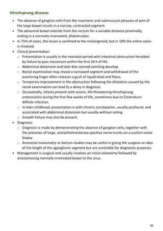 36
Hirschsprung disease:
 The absence of ganglion cells from the myenteric and submucosal plexuses of part of
the large bowel results in a narrow, contracted segment.
 The abnormal bowel extends from the rectum for a variable distance proximally,
ending in a normally innervated, dilated colon.
 In 75% of cases, the lesion is confined to the rectosigmoid, but in 10% the entire colon
is involved.
 Clinical presentation:
o Presentation is usually in the neonatal period with intestinal obstruction heralded
by failure to pass meconium within the first 24 h of life.
o Abdominal distension and later bile-stained vomiting develop.
o Rectal examination may reveal a narrowed segment and withdrawal of the
examining finger often releases a gush of liquid stool and flatus.
o Temporary improvement in the obstruction following the dilatation caused by the
rectal examination can lead to a delay in diagnosis.
o Occasionally, infants present with severe, life threatening Hirschsprung
enterocolitis during the first few weeks of life, sometimes due to Clostridium
difficile infection.
o In later childhood, presentation is with chronic constipation, usually profound, and
associated with abdominal distension but usually without soiling.
o Growth failure may also be present.
 Diagnosis:
o Diagnosis is made by demonstrating the absence of ganglion cells, together with
the presence of large, acetylcholinesterase-positive nerve trunks on a suction rectal
biopsy.
o Anorectal manometry or barium studies may be useful in giving the surgeon an idea
of the length of the aganglionic segment but are unreliable for diagnostic purposes.
 Management is surgical and usually involves an initial colostomy followed by
anastomosing normally innervated bowel to the anus.
 