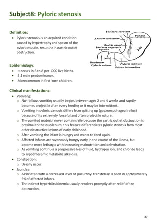 37
Subject8: Pyloric stenosis
Definition:
 Pyloric stenosis is an acquired condition
caused by hypertrophy and spasm of the
pyloric muscle, resulting in gastric outlet
obstruction.
Epidemiology:
 It occurs in 6 to 8 per 1000 live births.
 5:1 male predominance.
 More common in first-born children.
Clinical manifestations:
 Vomiting:
o Non-bilious vomiting usually begins between ages 2 and 4 weeks and rapidly
becomes projectile after every feeding or it may be intermittent.
o Vomiting in pyloric stenosis differs from spitting up (gastroesophageal reflux)
because of its extremely forceful and often projectile nature.
o The vomited material never contains bile because the gastric outlet obstruction is
proximal to the duodenum, this feature differentiates pyloric stenosis from most
other obstructive lesions of early childhood.
o After vomiting the infant is hungry and wants to feed again.
o Affected infants are ravenously hungry early in the course of the illness, but
become more lethargic with increasing malnutrition and dehydration.
o As vomiting continues a progressive loss of fluid, hydrogen ion, and chloride leads
to hypochloremic metabolic alkalosis.
 Constipation:
o Usually occur.
 Jaundice:
o Associated with a decreased level of glucuronyl transferase is seen in approximately
5% of affected infants.
o The indirect hyperbilirubinemia usually resolves promptly after relief of the
obstruction.
 