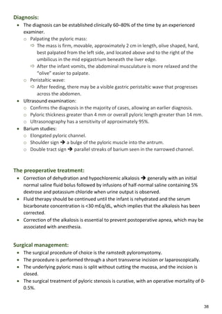 38
Diagnosis:
 The diagnosis can be established clinically 60–80% of the time by an experienced
examiner.
o Palpating the pyloric mass:
 The mass is firm, movable, approximately 2 cm in length, olive shaped, hard,
best palpated from the left side, and located above and to the right of the
umbilicus in the mid epigastrium beneath the liver edge.
 After the infant vomits, the abdominal musculature is more relaxed and the
“olive” easier to palpate.
o Peristaltic wave:
 After feeding, there may be a visible gastric peristaltic wave that progresses
across the abdomen.
 Ultrasound examination:
o Confirms the diagnosis in the majority of cases, allowing an earlier diagnosis.
o Pyloric thickness greater than 4 mm or overall pyloric length greater than 14 mm.
o Ultrasonography has a sensitivity of approximately 95%.
 Barium studies:
o Elongated pyloric channel.
o Shoulder sign  a bulge of the pyloric muscle into the antrum.
o Double tract sign  parallel streaks of barium seen in the narrowed channel.
The preoperative treatment:
 Correction of dehydration and hypochloremic alkalosis  generally with an initial
normal saline fluid bolus followed by infusions of half-normal saline containing 5%
dextrose and potassium chloride when urine output is observed.
 Fluid therapy should be continued until the infant is rehydrated and the serum
bicarbonate concentration is <30 mEq/dL, which implies that the alkalosis has been
corrected.
 Correction of the alkalosis is essential to prevent postoperative apnea, which may be
associated with anesthesia.
Surgical management:
 The surgical procedure of choice is the ramstedt pyloromyotomy.
 The procedure is performed through a short transverse incision or laparoscopically.
 The underlying pyloric mass is split without cutting the mucosa, and the incision is
closed.
 The surgical treatment of pyloric stenosis is curative, with an operative mortality of 0-
0.5%.
 
