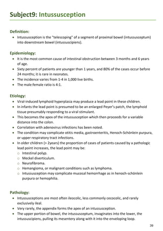 39
Subject9: Intussusception
Definition:
 Intussusception is the "telescoping" of a segment of proximal bowel (intussusceptum)
into downstream bowel (intussuscipiens).
Epidemiology:
 It is the most common cause of intestinal obstruction between 3 months and 6 years
of age.
 Sixty percent of patients are younger than 1 years, and 80% of the cases occur before
24 months; it is rare in neonates.
 The incidence varies from 1-4 in 1,000 live births.
 The male:female ratio is 4:1.
Etiology:
 Viral-induced lymphoid hyperplasia may produce a lead point in these children.
 In infants the lead point is presumed to be an enlarged Peyer’s patch, the lymphoid
tissue presumably responding to a viral stimulant.
 This becomes the apex of the intussusception which then proceeds for a variable
distance into the colon.
 Correlation with adenovirus infections has been noted.
 The condition may complicate otitis media, gastroenteritis, Henoch-Schönlein purpura,
or upper respiratory tract infections.
 In older children (> 2years) the proportion of cases of patients caused by a pathologic
lead point increases, the lead point may be:
o Intestinal polyp.
o Meckel diverticulum.
o Neurofibroma.
o Hemangioma, or malignant conditions such as lymphoma.
o Intussusception may complicate mucosal hemorrhage as in henoch-schönlein
purpura or hemophilia.
Pathology:
 Intussusceptions are most often ileocolic, less commonly cecocolic, and rarely
exclusively ileal.
 Very rarely, the appendix forms the apex of an intussusception.
 The upper portion of bowel, the intussusceptum, invaginates into the lower, the
intussuscipiens, pulling its mesentery along with it into the enveloping loop.
 