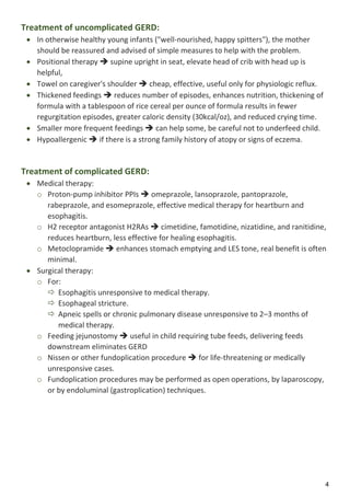 4
Treatment of uncomplicated GERD:
 In otherwise healthy young infants ("well-nourished, happy spitters"), the mother
should be reassured and advised of simple measures to help with the problem.
 Positional therapy  supine upright in seat, elevate head of crib with head up is
helpful,
 Towel on caregiver's shoulder  cheap, effective, useful only for physiologic reflux.
 Thickened feedings  reduces number of episodes, enhances nutrition, thickening of
formula with a tablespoon of rice cereal per ounce of formula results in fewer
regurgitation episodes, greater caloric density (30kcal/oz), and reduced crying time.
 Smaller more frequent feedings  can help some, be careful not to underfeed child.
 Hypoallergenic  if there is a strong family history of atopy or signs of eczema.
Treatment of complicated GERD:
 Medical therapy:
o Proton-pump inhibitor PPIs  omeprazole, lansoprazole, pantoprazole,
rabeprazole, and esomeprazole, effective medical therapy for heartburn and
esophagitis.
o H2 receptor antagonist H2RAs  cimetidine, famotidine, nizatidine, and ranitidine,
reduces heartburn, less effective for healing esophagitis.
o Metoclopramide  enhances stomach emptying and LES tone, real benefit is often
minimal.
 Surgical therapy:
o For:
 Esophagitis unresponsive to medical therapy.
 Esophageal stricture.
 Apneic spells or chronic pulmonary disease unresponsive to 2–3 months of
medical therapy.
o Feeding jejunostomy  useful in child requiring tube feeds, delivering feeds
downstream eliminates GERD
o Nissen or other fundoplication procedure  for life-threatening or medically
unresponsive cases.
o Fundoplication procedures may be performed as open operations, by laparoscopy,
or by endoluminal (gastroplication) techniques.
 
