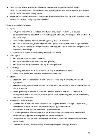 40
 Constriction of the mesentery obstructs venous return; engorgement of the
intussusceptum follows, with edema, and bleeding from the mucosa leads to a bloody
stool, sometimes containing mucus.
 Most intussusceptions do not strangulate the bowel within the 1st 24 hr but may later
eventuate in intestinal gangrene and shock.
Clinical manifestations:
 Pain:
o In typical cases there is sudden onset, in a previously well child, of severe
paroxysmal colicky pain that recurs at frequent intervals, with legs and knees flexed
and loud cries.
o Pallor with a colicky pattern occurring every 15 to 20 minutes.
o The infant may initially be comfortable and play normally between the paroxysms
of pain, but if the intussusception is not reduced, the infant becomes progressively
weaker and lethargic.
o Eventually a shock like state may develop with fever.
 Vital signs:
o The pulse becomes weak and thread.
o The respirations become shallow and grunting.
o The pain may be manifested only by moaning sounds.
 Vomiting:
o Vomiting occurs in most cases and is usually more frequent early.
o In the later phase, the vomitus becomes bile stained.
 Stool:
o Stools of normal appearance may be evacuated during the first few hours of
symptoms.
o After this time, fecal excretions are small or more often do not occur and little or no
flatus is passed.
o Blood generally is passed in the first 12hr but at times not for 1–2 days and
infrequently not at all, 60% of infants pass a stool containing red blood and mucus,
the currant jelly stool.
 Abdominal examination:
o Palpation of the abdomen usually reveals a slightly tender sausage-shaped mass,
sometimes ill defined, most often in the right upper abdomen.
o About 30% of patients do not have a palpable mass.
o P.R: The presence of bloody mucus on the finger as it is withdrawn after rectal
examination supports the diagnosis of intussusception.
o Abdominal distention and tenderness develop as intestinal obstruction becomes
more acute.
o On rare occasions, the advancing intestine prolapses through the anus.
 
