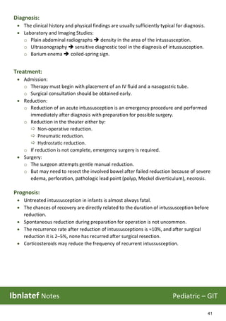 41
Diagnosis:
 The clinical history and physical findings are usually sufficiently typical for diagnosis.
 Laboratory and Imaging Studies:
o Plain abdominal radiographs  density in the area of the intussusception.
o Ultrasonography  sensitive diagnostic tool in the diagnosis of intussusception.
o Barium enema  coiled-spring sign.
Treatment:
 Admission:
o Therapy must begin with placement of an IV fluid and a nasogastric tube.
o Surgical consultation should be obtained early.
 Reduction:
o Reduction of an acute intussusception is an emergency procedure and performed
immediately after diagnosis with preparation for possible surgery.
o Reduction in the theater either by:
 Non-operative reduction.
 Pneumatic reduction.
 Hydrostatic reduction.
o If reduction is not complete, emergency surgery is required.
 Surgery:
o The surgeon attempts gentle manual reduction.
o But may need to resect the involved bowel after failed reduction because of severe
edema, perforation, pathologic lead point (polyp, Meckel diverticulum), necrosis.
Prognosis:
 Untreated intussusception in infants is almost always fatal.
 The chances of recovery are directly related to the duration of intussusception before
reduction.
 Spontaneous reduction during preparation for operation is not uncommon.
 The recurrence rate after reduction of intussusceptions is ≈10%, and after surgical
reduction it is 2–5%, none has recurred after surgical resection.
 Corticosteroids may reduce the frequency of recurrent intussusception.
Ibnlatef Notes Pediatric – GIT
 