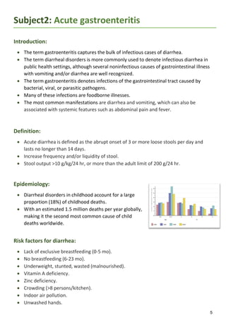 5
Subject2: Acute gastroenteritis
Introduction:
 The term gastroenteritis captures the bulk of infectious cases of diarrhea.
 The term diarrheal disorders is more commonly used to denote infectious diarrhea in
public health settings, although several noninfectious causes of gastrointestinal illness
with vomiting and/or diarrhea are well recognized.
 The term gastroenteritis denotes infections of the gastrointestinal tract caused by
bacterial, viral, or parasitic pathogens.
 Many of these infections are foodborne illnesses.
 The most common manifestations are diarrhea and vomiting, which can also be
associated with systemic features such as abdominal pain and fever.
Definition:
 Acute diarrhea is defined as the abrupt onset of 3 or more loose stools per day and
lasts no longer than 14 days.
 Increase frequency and/or liquidity of stool.
 Stool output >10 g/kg/24 hr, or more than the adult limit of 200 g/24 hr.
Epidemiology:
 Diarrheal disorders in childhood account for a large
proportion (18%) of childhood deaths.
 With an estimated 1.5 million deaths per year globally,
making it the second most common cause of child
deaths worldwide.
Risk factors for diarrhea:
 Lack of exclusive breastfeeding (0-5 mo).
 No breastfeeding (6-23 mo).
 Underweight, stunted, wasted (malnourished).
 Vitamin A deficiency.
 Zinc deficiency.
 Crowding (>8 persons/kitchen).
 Indoor air pollution.
 Unwashed hands.
 