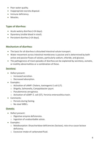 6
 Poor water quality.
 Inappropriate excreta disposal.
 Immune deficiency.
 Measles.
Types of diarrhea:
 Acute watery diarrhea (<14 days).
 Dysentery (visible blood in stool).
 Persistent diarrhea (>14 days).
Mechanism of diarrhea:
 The basis for all diarrhea is disturbed intestinal solute transport.
 Water movement across intestinal membranes is passive and is determined by both
active and passive fluxes of solutes, particularly sodium, chloride, and glucose.
 The pathogenesis of most episodes of diarrhea can be explained by secretory, osmotic,
or motility abnormalities or a combination of these.
Secretory:
 Defect present:
o Increased secretion.
o Decreased absorption.
 Examples:
o Activation of cAMP: Cholera, toxinogenic E.coli (LT).
o Shigella, Salmonella, Campylobacter jejuni.
o Pseudomonas aeruginosa.
o Activation of cGMP: E. coli (ST), Yersinia enterocolitica toxin.
 Comments:
o Persists during fasting.
o No stool WBCs.
Osmotic:
 Defect present:
o Digestive enzyme deficiencies.
o Ingestion of unabsorbable solute.
 Examples:
o Malabsorption: Disaccharidase deficiencies (lactase), rota virus cause lactase
deficiency.
o Excessive intake of carbonated fluid.
 