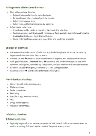 8
Pathogenesis of infectious diarrhea:
 Non-inflammatory diarrhea:
o Enterotoxin production by some bacteria.
o Destruction of villus (surface) cells by viruses.
o Adherence by parasites.
o Adherence and/or translocation by bacteria.
 Inflammatory diarrhea:
o Usually caused by bacteria that directly invade the intestine.
o Bacteria produce cytotoxins with consequent fluid, protein, and cells (erythrocytes,
leukocytes) that enter the intestinal lumen.
o Some enteropathogens possess more than one virulence property.
Etiology of diarrhea:
 Gastroenteritis is the result of infection acquired through the fecal-oral route or by
ingestion of contaminated food or water.
 General causes  poverty, poor environmental hygiene, and development indices.
 Viral gastroenteritis (“stomach flu”)  Rotavirus and the noroviruses are the most
common viral agents, followed by sapoviruses, enteric adenoviruses and astroviruses.
 Bacterial causes  Shigella, Salmonella, E. coli, Campylobacter.
 Parasitic causes  Giardia and Entamoeba histolytica.
Non-infectious diarrhea:
 Allergy to milk or its components.
 Malabsorption.
 Endocrinopathies.
 Poisoning.
 Neoplasia e.g.: neuroblastoma.
 IBD.
 Drugs / medications.
 Traveller’s Diarrhoea.
Infectious diarrhea:
1-Rotavirus infection:
 Typically begins after an incubation period of <48 hr with mild to moderate fever as
well as vomiting, followed by the onset of frequent, watery stools.
 