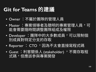 100
Git for Teams 的建議
● Owner ：不屬於團隊的管理人員
● Master ：專案領導者及聰明的專案管理人員，可
能會需要隨時間調整團隊組成及權限
● Developer ：團隊中的大多數成員，可以限制個
別成員對特定分支的存取
● Reporter ： CTO ，因為不太會直接寫程式碼
● Guest ：利害關係人 (stakeholder) ，不需存取程
式碼，但應該參與專案開發
 