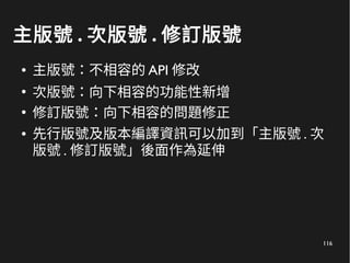 116
主版號 . 次版號 . 修訂版號
● 主版號：不相容的 API 修改
●
次版號：向下相容的功能性新增
●
修訂版號：向下相容的問題修正
● 先行版號及版本編譯資訊可以加到「主版號 . 次
版號 . 修訂版號」後面作為延伸
 