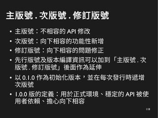 118
主版號 . 次版號 . 修訂版號
● 主版號：不相容的 API 修改
●
次版號：向下相容的功能性新增
●
修訂版號：向下相容的問題修正
● 先行版號及版本編譯資訊可以加到「主版號 . 次
版號 . 修訂版號」後面作為延伸
● 以 0.1.0 作為初始化版本，並在每次發行時遞增
次版號
● 1.0.0 版的定義：用於正式環境、穩定的 API 被使
用者依賴、擔心向下相容
 