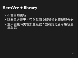 123
SemVer + library
●
不會自動更新
●
除非重大變更，否則每個次版號都必須新開分支
●
重大變更時需增加主版號，並確認是否可相容舊
主版號
 