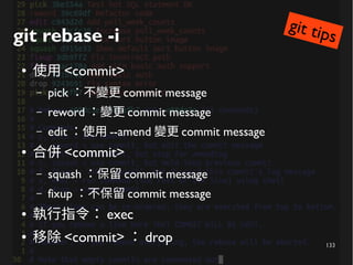 133
git rebase -i
● 使用 <commit>
– pick ：不變更 commit message
– reword ：變更 commit message
– edit ：使用 --amend 變更 commit message
● 合併 <commit>
– squash ：保留 commit message
– fixup ：不保留 commit message
● 執行指令： exec
● 移除 <commit> ： drop
git tips
 