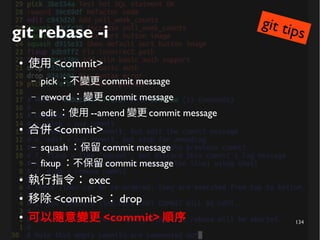 134
git rebase -i
● 使用 <commit>
– pick ：不變更 commit message
– reword ：變更 commit message
– edit ：使用 --amend 變更 commit message
● 合併 <commit>
– squash ：保留 commit message
– fixup ：不保留 commit message
● 執行指令： exec
● 移除 <commit> ： drop
● 可以隨意變更 <commit> 順序
git tips
 