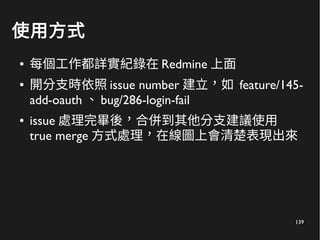 139
使用方式
● 每個工作都詳實紀錄在 Redmine 上面
● 開分支時依照 issue number 建立，如 feature/145-
add-oauth 、 bug/286-login-fail
● issue 處理完畢後，合併到其他分支建議使用
true merge 方式處理，在線圖上會清楚表現出來
 