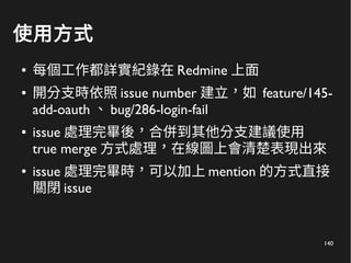 140
使用方式
● 每個工作都詳實紀錄在 Redmine 上面
● 開分支時依照 issue number 建立，如 feature/145-
add-oauth 、 bug/286-login-fail
● issue 處理完畢後，合併到其他分支建議使用
true merge 方式處理，在線圖上會清楚表現出來
● issue 處理完畢時，可以加上 mention 的方式直接
關閉 issue
 