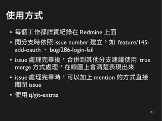 141
使用方式
● 每個工作都詳實紀錄在 Redmine 上面
● 開分支時依照 issue number 建立，如 feature/145-
add-oauth 、 bug/286-login-fail
● issue 處理完畢後，合併到其他分支建議使用 true
merge 方式處理，在線圖上會清楚表現出來
● issue 處理完畢時，可以加上 mention 的方式直接
關閉 issue
● 使用 tj/git-extras
 