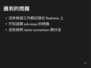 145
遇到的問題
● 沒有每個工作都記錄在 Redmine 上
● 不知道開 sub-issue 的時機
● 沒有按照 name convention 開分支
 