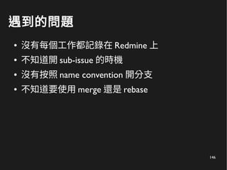 146
遇到的問題
● 沒有每個工作都記錄在 Redmine 上
● 不知道開 sub-issue 的時機
● 沒有按照 name convention 開分支
● 不知道要使用 merge 還是 rebase
 