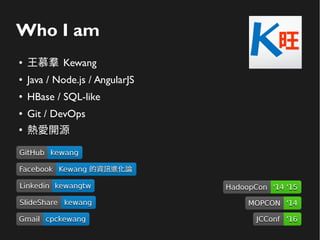 Who I am
● 王慕羣 Kewang
● Java / Node.js / AngularJS
● HBase / SQL-like
● Git / DevOps
●
熱愛開源
GitHubGitHub kewangkewang
LinkedinLinkedin kewangtwkewangtw
SlideShareSlideShare kewangkewang
GmailGmail cpckewangcpckewang
FacebookFacebook Kewang 的資訊進化論Kewang 的資訊進化論
HadoopConHadoopCon '14 '15'14 '15
MOPCONMOPCON '14'14
JCConfJCConf '16'16
 