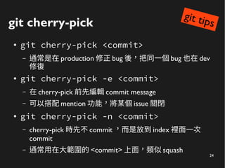 24
git cherry-pick
●
git cherry-pick <commit>
– 通常是在 production 修正 bug 後，把同一個 bug 也在 dev
修復
● git cherry-pick -e <commit>
– 在 cherry-pick 前先編輯 commit message
– 可以搭配 mention 功能，將某個 issue 關閉
●
git cherry-pick -n <commit>
– cherry-pick 時先不 commit ，而是放到 index 裡面一次
commit
– 通常用在大範圍的 <commit> 上面，類似 squash
git tips
 