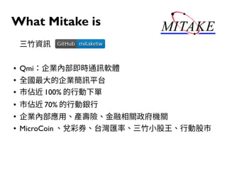 What Mitake is
三竹資訊
● Qmi：企業內部即時通訊軟體
●
全國最大的企業簡訊平台
● 市佔近 100% 的行動下單
● 市佔近 70% 的行動銀行
●
企業內部應用、產壽險、金融相關政府機關
● MicroCoin 、兌彩券、台灣匯率、三竹小股王、行動股市
GitHubGitHub mitaketwmitaketw
 
