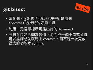 36
git bisect
● 當某個 bug 出現，但卻無法得知是哪個
<commit> 造成時的好用工具
● 利用二元搜尋標示可能出錯的 <commit>
●
必須有良好的開發習慣，每完成一個小段落並且
可以編譯成功就馬上 commit ，而不是一次完成
很大的功能才 commit
git tips
 