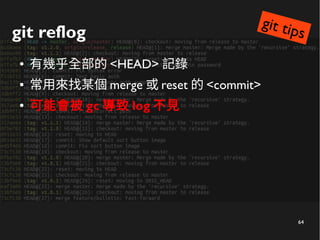 64
git reflog
● 有幾乎全部的 <HEAD> 記錄
● 常用來找某個 merge 或 reset 的 <commit>
● 可能會被 gc 導致 log 不見
git tips
 
