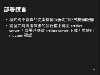 78
部署謊言
●
程式碼不會真的從本機伺服器走到正式機伺服器
● 開發完時將編譯後的執行檔上傳至 artifact
server ，部署時應從 artifact server 下載，並使用
md5sum 確認
 