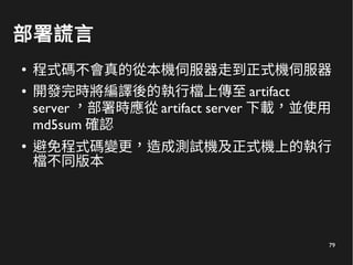 79
部署謊言
●
程式碼不會真的從本機伺服器走到正式機伺服器
● 開發完時將編譯後的執行檔上傳至 artifact
server ，部署時應從 artifact server 下載，並使用
md5sum 確認
●
避免程式碼變更，造成測試機及正式機上的執行
檔不同版本
 