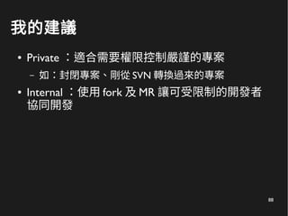 88
我的建議
● Private ：適合需要權限控制嚴謹的專案
– 如：封閉專案、剛從 SVN 轉換過來的專案
● Internal ：使用 fork 及 MR 讓可受限制的開發者
協同開發
 