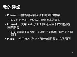 90
我的建議
● Private ：適合需要權限控制嚴謹的專案
– 如：封閉專案、剛從 SVN 轉換過來的專案
● Internal ：使用 fork 及 MR 讓可受限制的開發者
協同開發
– 如：同專案不同系統、同部門不同專案、同公司不同
部門
● Public ：使用 fork 及 MR 讓外部開發者協同開發
 