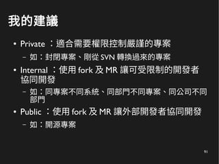 91
我的建議
● Private ：適合需要權限控制嚴謹的專案
– 如：封閉專案、剛從 SVN 轉換過來的專案
● Internal ：使用 fork 及 MR 讓可受限制的開發者
協同開發
– 如：同專案不同系統、同部門不同專案、同公司不同
部門
● Public ：使用 fork 及 MR 讓外部開發者協同開發
– 如：開源專案
 