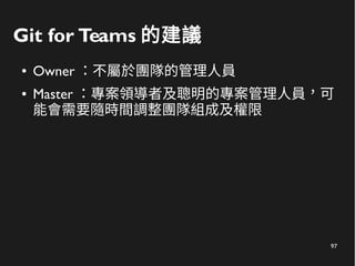 97
Git for Teams 的建議
● Owner ：不屬於團隊的管理人員
● Master ：專案領導者及聰明的專案管理人員，可
能會需要隨時間調整團隊組成及權限
 