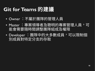 98
Git for Teams 的建議
● Owner ：不屬於團隊的管理人員
● Master ：專案領導者及聰明的專案管理人員，可
能會需要隨時間調整團隊組成及權限
● Developer ：團隊中的大多數成員，可以限制個
別成員對特定分支的存取
 